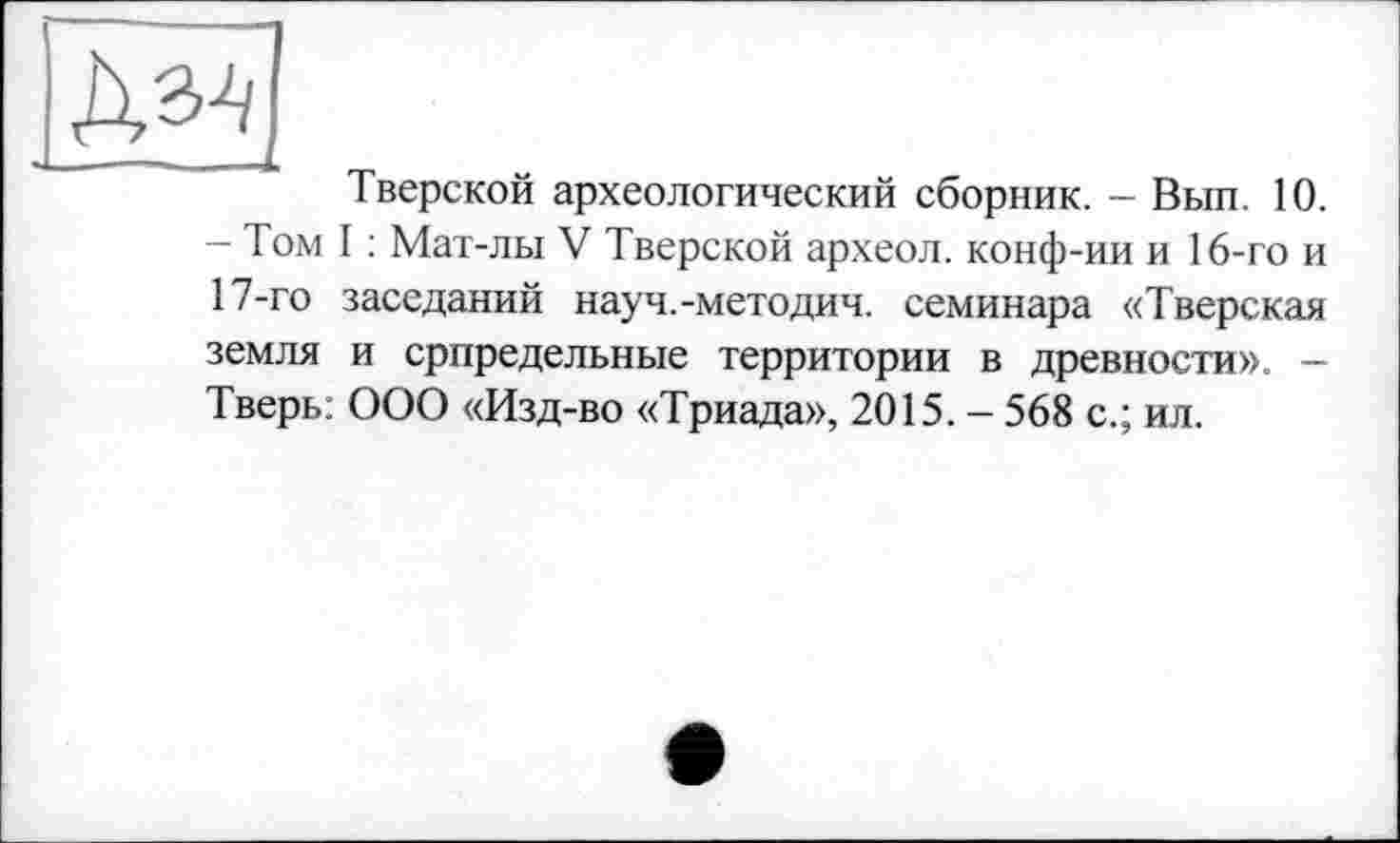 ﻿Дз4|
Тверской археологический сборник. - Вып. 10. - Том I : Мат-лы V Тверской археол. конф-ии и 16-го и 17-го заседаний науч.-методич. семинара «Тверская земля и српредельные территории в древности». -Тверь: ООО «Изд-во «Триада», 2015. - 568 с.; ил.